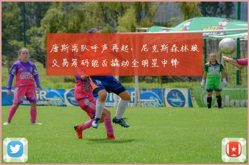 唐斯离队呼声再起，尼克斯森林狼交易筹码能否撬动全明星中锋