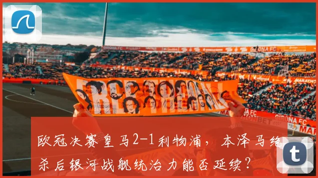 欧冠决赛皇马2-1利物浦，本泽马绝杀后银河战舰统治力能否延续？