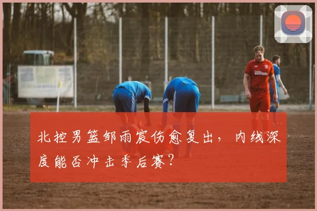 北控男篮邹雨宸伤愈复出，内线深度能否冲击季后赛？