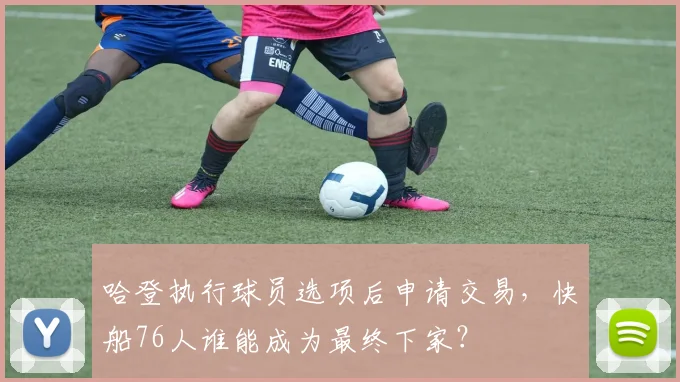 哈登执行球员选项后申请交易，快船76人谁能成为最终下家？