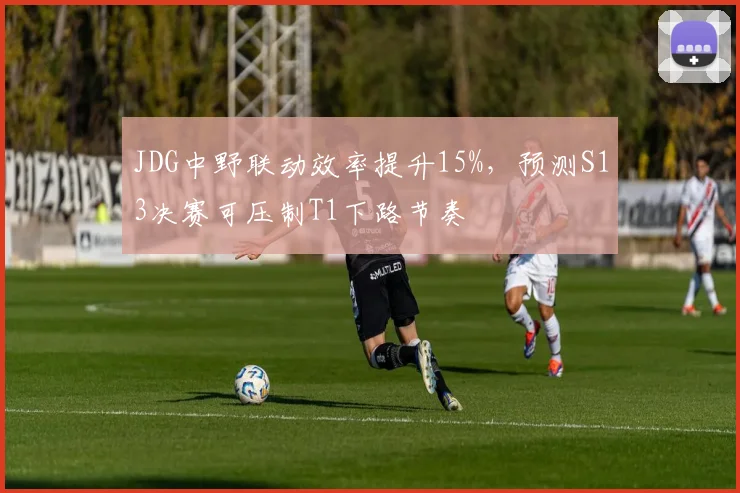 JDG中野联动效率提升15%，预测S13决赛可压制T1下路节奏